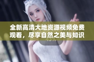 全新高清大地資源視頻免費觀看，盡享自然之美與知識體驗