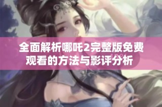全面解析哪吒2完整版免費觀看的方法與影評分析 