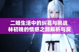 二婚生活中的糾葛與挑戰 林初晚的情感之路解析與反思