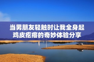 當男朋友輕觸時讓我全身起雞皮疙瘩的奇妙體驗分享