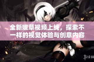 全新嫩草視頻上線，探索不一樣的視覺體驗與創意內容