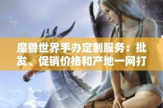 魔獸世界手辦定制服務：批發(fā)、促銷價格和產地一網(wǎng)打盡