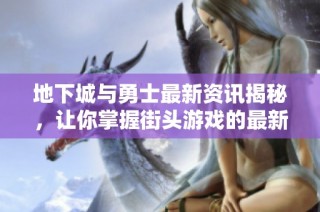 地下城與勇士最新資訊揭秘，讓你掌握街頭游戲的最新動態與攻略技巧