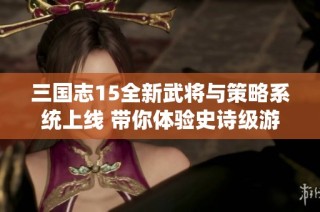 三國志15全新武將與策略系統上線 帶你體驗史詩級游戲革新