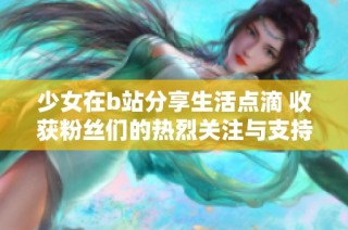 少女在b站分享生活點滴 收獲粉絲們的熱烈關注與支持