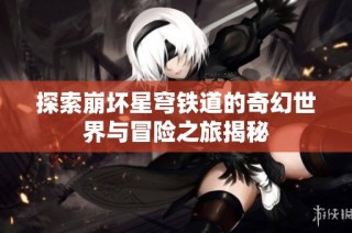 探索崩壞星穹鐵道的奇幻世界與冒險之旅揭秘