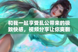 和我一起享受亂公帶來的極致快感，視頻分享讓你爽翻天