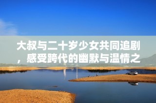 大叔與二十歲少女共同追劇，感受跨代的幽默與溫情之旅