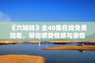 《六姊妹》全40集在線免費觀看，帶你感受情感與親情的動人故事