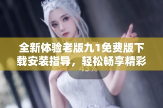全新體驗老版九1免費版下載安裝指導，輕松暢享精彩內容