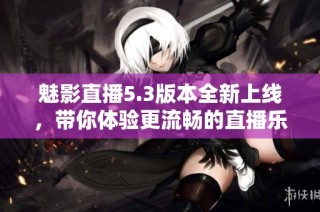 魅影直播5.3版本全新上線，帶你體驗更流暢的直播樂趣與精彩內容
