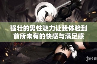 強壯的男性魅力讓我體驗到前所未有的快感與滿足感