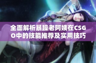 全面解析暴躁老阿姨在CSGO中的技能推薦及實用技巧分享