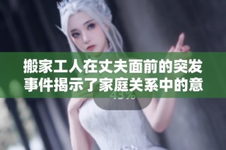 搬家工人在丈夫面前的突發(fā)事件揭示了家庭關(guān)系中的意外尷尬瞬間