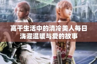 高干生活中的清冷美人每日澆灌溫暖與愛的故事
