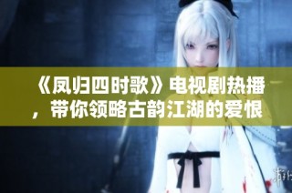 《鳳歸四時歌》電視劇熱播，帶你領略古韻江湖的愛恨情仇與豪情壯志