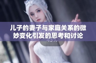 兒子的妻子與家庭關系的微妙變化引發的思考和討論