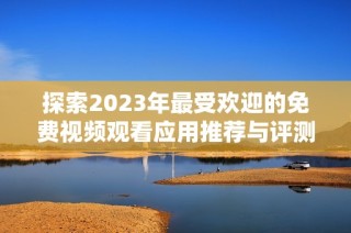 探索2023年最受歡迎的免費視頻觀看應用推薦與評測合集