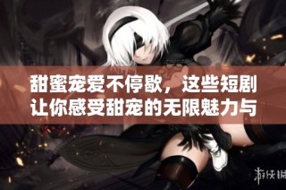 甜蜜寵愛不停歇，這些短劇讓你感受甜寵的無限魅力與溫暖