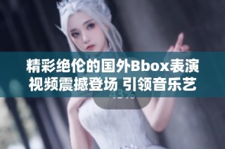 精彩絕倫的國外Bbox表演視頻震撼登場 引領音樂藝術新潮流