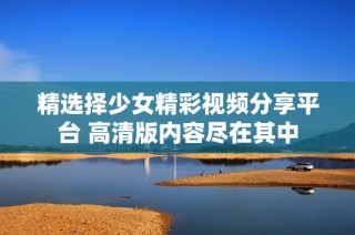 精選擇少女精彩視頻分享平臺 高清版內容盡在其中