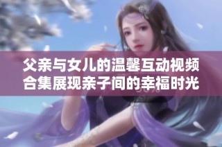 父親與女兒的溫馨互動(dòng)視頻合集展現(xiàn)親子間的幸福時(shí)光