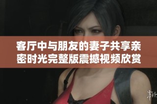 客廳中與朋友的妻子共享親密時光完整版震撼視頻欣賞