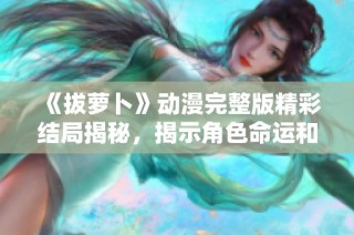 《拔蘿卜》動漫完整版精彩結局揭秘，揭示角色命運和成長歷程！