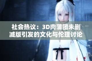 社會熱議：3D肉蒲團未刪減版引發的文化與倫理討論