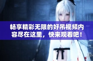 暢享精彩無(wú)限的好吊視頻內(nèi)容盡在這里，快來(lái)觀看吧！