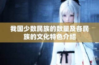 我國少數民族的數量及各民族的文化特色介紹