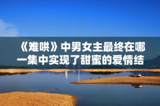 《難哄》中男女主最終在哪一集中實現了甜蜜的愛情結合呢