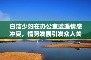 白潔少婦在辦公室遭遇情感沖突，情勢發展引發眾人關注和討論