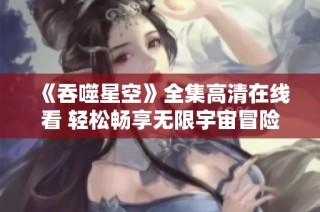《吞噬星空》全集高清在線看 輕松暢享無限宇宙冒險之旅