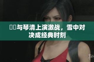 嫪毐與琴清上演激戰，雪中對決成經典時刻