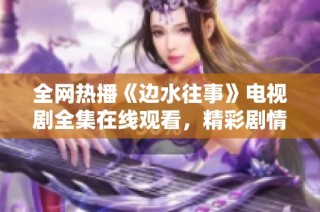 全網熱播《邊水往事》電視劇全集在線觀看，精彩劇情不容錯過