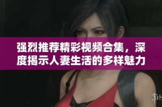 強(qiáng)烈推薦精彩視頻合集，深度揭示人妻生活的多樣魅力與挑戰(zhàn)