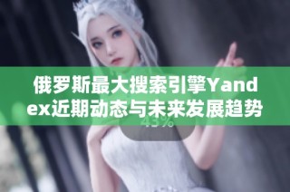 俄羅斯最大搜索引擎Yandex近期動態與未來發展趨勢分析