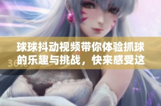 球球抖動(dòng)視頻帶你體驗(yàn)抓球的樂(lè)趣與挑戰(zhàn)，快來(lái)感受這份刺激吧