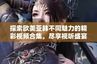 探索歐美亞韓不同魅力的精彩視頻合集，盡享視聽盛宴