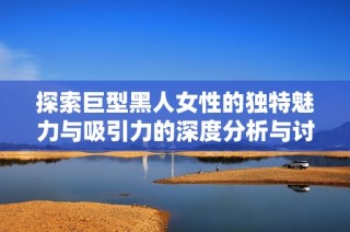 探索巨型黑人女性的獨特魅力與吸引力的深度分析與討論