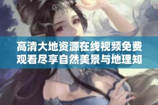 高清大地資源在線視頻免費觀看盡享自然美景與地理知識的完美結合