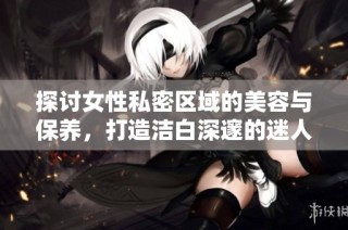 探討女性私密區域的美容與保養，打造潔白深邃的迷人魅力