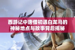 西游記中唐僧初遇白龍馬的神秘地點與故事背后揭秘