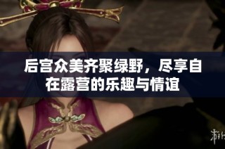 后宮眾美齊聚綠野，盡享自在露營的樂趣與情誼