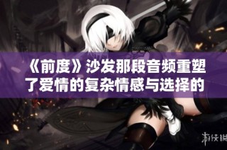 《前度》沙發那段音頻重塑了愛情的復雜情感與選擇的艱難追尋