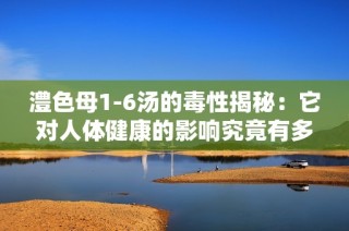 澧色母1-6湯的毒性揭秘：它對(duì)人體健康的影響究竟有多大