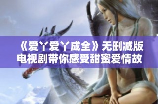 《愛丫愛丫成全》無刪減版電視劇帶你感受甜蜜愛情故事的每一個瞬間