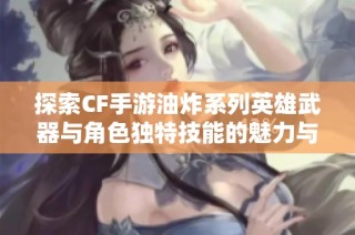 探索CF手游油炸系列英雄武器與角色獨特技能的魅力與戰斗風格