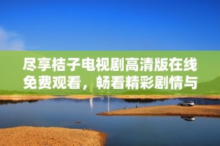 盡享桔子電視劇高清版在線免費觀看，暢看精彩劇情與人物魅力